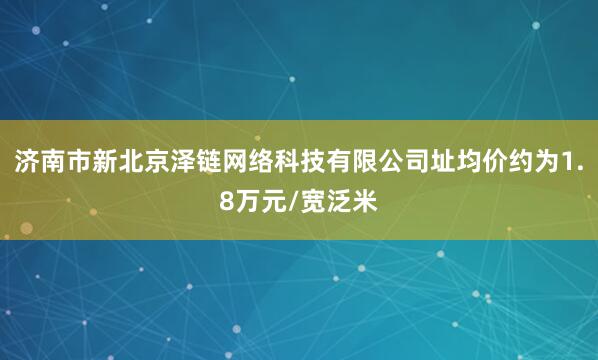 济南市新北京泽链网络科技有限公司址均价约为1.8万元/宽泛米
