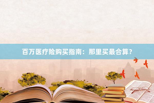 百万医疗险购买指南：那里买最合算？