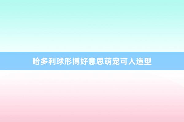 哈多利球形博好意思萌宠可人造型