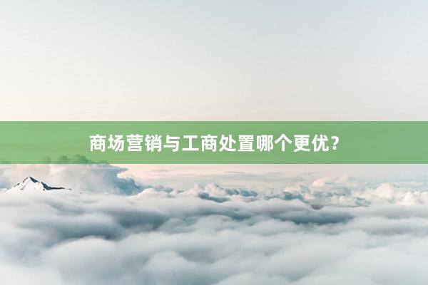 商场营销与工商处置哪个更优？